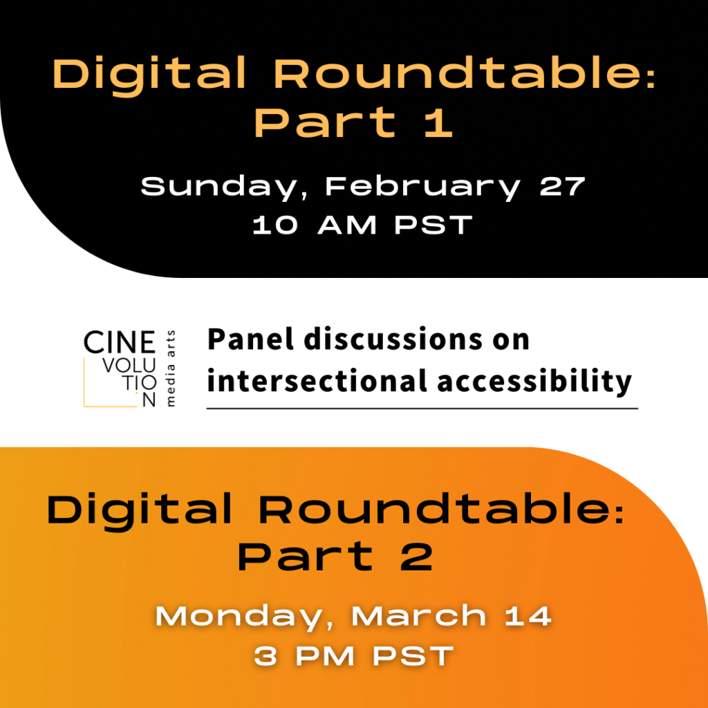 There are black, white and orange graphics as background, a text that reads “Digital Roundtable: Part 1, Sunday, February 27, 10 AM PST”, another text that reads “Digital Roundtable: Part 2, Monday, March 4, 3 PM PST” and another text that reads “Panel discussions on intersectional accessibility” with a Cinevolution logo next to it.
