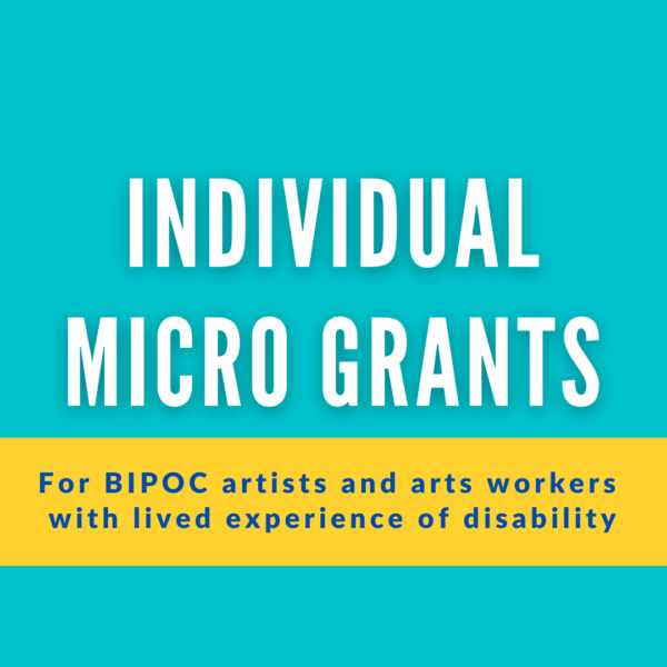 A teal square with large white text that reads, "Individual Micro Grants." Below this is text in a yellow rectangle that reads “For BIPOC artists and arts workers with lived experience of disability”